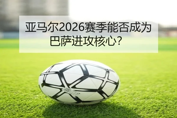 亚马尔2026赛季能否成为巴萨进攻核心？